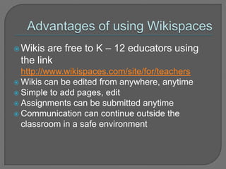 Advantages of using WikispacesWikis are free to K – 12 educators using the link http://www.wikispaces.com/site/for/teachersWikis can be edited from anywhere, anytimeSimple to add pages, editAssignments can be submitted anytimeCommunication can continue outside the classroom in a safe environment