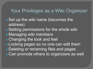 Your Privileges as a Wiki OrganizerSet up the wiki name (becomes the address)Setting permissions for the whole wiki Managing wiki members Changing the look and feel Locking pages so no one can edit them Deleting or renaming files and pagesCan promote others to organizers as well