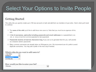 Inviting Members (w/o email)If you are a teacher and need to add a whole class’ worth of student accounts, you can do it all at once by going to Manage Wiki > User Creator. You will be able to make accounts for all of your students, even if they don’t have email addresses.Keep in mind that every Wikispaces username must be unique. Try using numbers, or initials, or a first name-last name combination to create unique usernames.