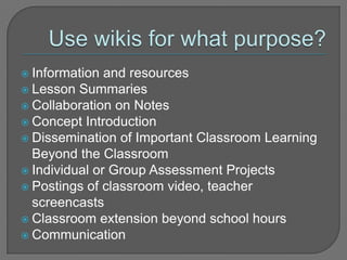Use wikis for what purpose?Information and resourcesLesson Summaries Collaboration on Notes Concept IntroductionDissemination of Important Classroom Learning Beyond the Classroom Individual or Group Assessment ProjectsPostings of classroom video, teacher screencastsClassroom extension beyond school hoursCommunication