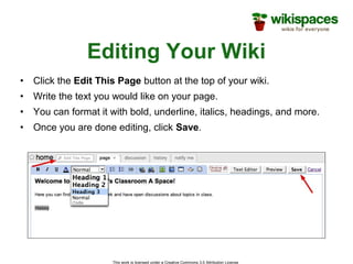 This work is licensed under a Creative Commons 3.0 Attribution License
Editing Your Wiki
• Click the Edit This Page button at the top of your wiki.
• Write the text you would like on your page.
• You can format it with bold, underline, italics, headings, and more.
• Once you are done editing, click Save.
 