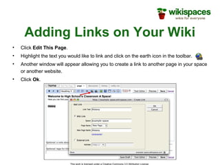 This work is licensed under a Creative Commons 3.0 Attribution License
Adding Links on Your Wiki
• Click Edit This Page.
• Highlight the text you would like to link and click on the earth icon in the toolbar.
• Another window will appear allowing you to create a link to another page in your space
or another website.
• Click Ok.
 
