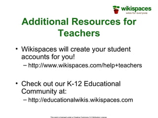 This work is licensed under a Creative Commons 3.0 Attribution License
Additional Resources for
Teachers
• Wikispaces will create your student
accounts for you!
– http://www.wikispaces.com/help+teachers
• Check out our K-12 Educational
Community at:
– http://educationalwikis.wikispaces.com
 