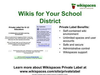 This work is licensed under a Creative Commons 3.0 Attribution License
Wikis for Your School
District
Private Label Benefits:
• Self-contained wiki
environment
• Unlimited spaces and user
accounts
• Safe and secure
• Administrative control
• Wikispaces support
Learn more about Wikispaces Private Label at
www.wikispaces.com/site/privatelabel
 