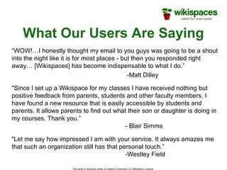 This work is licensed under a Creative Commons 3.0 Attribution License
What Our Users Are Saying
“WOW!…I honestly thought my email to you guys was going to be a shout
into the night like it is for most places - but then you responded right
away… [Wikispaces] has become indispensable to what I do.”
-Matt Dilley
"Let me say how impressed I am with your service. It always amazes me
that such an organization still has that personal touch.”
-Westley Field
"Since I set up a Wikispace for my classes I have received nothing but
positive feedback from parents, students and other faculty members. I
have found a new resource that is easily accessible by students and
parents. It allows parents to find out what their son or daughter is doing in
my courses. Thank you.”
- Blair Simms
 