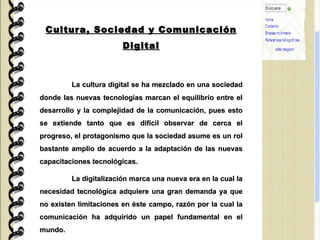 Cultura, Sociedad y Comunicación Digital La cultura digital se ha mezclado en una sociedad donde las nuevas tecnologías marcan el equilibrio entre el desarrollo y la complejidad de la comunicación, pues esto se extiende tanto que es difícil observar de cerca el progreso, el protagonismo que la sociedad asume es un rol bastante amplio de acuerdo a la adaptación de las nuevas capacitaciones tecnológicas. La digitalización marca una nueva era en la cual la necesidad tecnológica adquiere una gran demanda ya que no existen limitaciones en éste campo, razón por la cual la comunicación ha adquirido un papel fundamental en el mundo. 