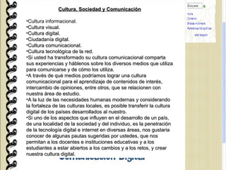 Cultura, Sociedad y Comunicación Cultura informacional. Cultura visual. Cultura digital. Ciudadanía digital. Cultura comunicacional. Cultura tecnológica de la red. Si usted ha transformado su cultura comunicacional comparta sus experiencias y háblenos sobre los diversos medios que utiliza para comunicarse y de cómo los utiliza. A través de qué medios podríamos lograr una cultura comunicacional para el aprendizaje de contenidos de interés, intercambio de opiniones, entre otros, que se relacionen con nuestra área de estudio. A la luz de las necesidades humanas modernas y considerando la fortaleza de las culturas locales, es posible transferir la cultura digital de los países desarrollados al nuestro. Si uno de los aspectos que influyen en el desarrollo de un país, de una localidad de la sociedad y del individuo, es la penetración de la tecnología digital e internet en diversas áreas, nos gustaria conocer de algunas pautas sugeridas por ustedes, que nos permitan a los docentes e instituciones educativas y a los estudiantes a estar abiertos a los cambios y a los retos, y crear nuestra cultura digital. 
