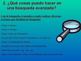 2. ¿Qué cosas puedo hacer en una búsqueda avanzada?   Con la búsqueda avanzada se pude realizar diversas acciones que facilitan la búsqueda: Elegir el idioma -Elegir el formato -Elegir el tipo de información. -En qué sitios Web realizar la búsqueda y en cuales no. -Elegir la antigüedad del trabajo. -Guardar las acciones que usamos frecuentemente. -Especificar que sea: .org, .edu, .gov. -Sacar ciertas palabras o frases en la búsqueda para ser más precisos. 