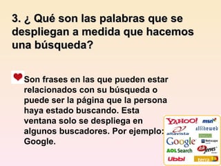 3. ¿ Qué son las palabras que se despliegan a medida que hacemos una búsqueda? Son frases en las que pueden estar relacionados con su búsqueda o puede ser la página que la persona haya estado buscando. Esta ventana solo se despliega en algunos buscadores. Por ejemplo: Google. 