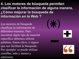 4. Los motores de búsqueda permiten clasificar la información de alguna manera, ¿Cómo mejorar la búsqueda de información en la Web ? Los motores de búsqueda clasifican la información de diferentes maneras. Para encontrar algún tipo de material específico debemos utilizar palabras, frases clave, o signos que nos faciliten la búsqueda. Por ejemplo: se puede utilizar comillas, más y menos y asteriscos. 