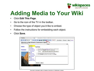 Adding Media to Your Wiki Click  Edit This Page . Go to the icon of the TV in the toolbar. Choose the type of object you’d like to embed. Follow the instructions for embedding each object. Click  Save . This work is licensed under a Creative Commons 3.0 Attribution License  