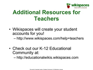 Additional Resources for Teachers Wikispaces will create your student accounts for you! http://www.wikispaces.com/help+teachers Check out our K-12 Educational Community at: http://educationalwikis.wikispaces.com This work is licensed under a Creative Commons 3.0 Attribution License  
