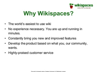 Why Wikispaces? The world’s easiest to use wiki No experience necessary. You are up and running in minutes. Constantly bring you new and improved features Develop the product based on what you, our community, wants. Highly-praised customer service This work is licensed under a Creative Commons 3.0 Attribution License  