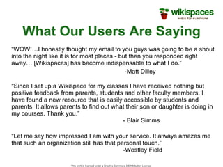 What Our Users Are Saying This work is licensed under a Creative Commons 3.0 Attribution License  “ WOW!…I honestly thought my email to you guys was going to be a shout into the night like it is for most places - but then you responded right away… [Wikispaces] has become indispensable to what I do.”   -Matt Dilley "Let me say how impressed I am with your service. It always amazes me that such an organization still has that personal touch.” -Westley Field "Since I set up a Wikispace for my classes I have received nothing but positive feedback from parents, students and other faculty members. I have found a new resource that is easily accessible by students and parents. It allows parents to find out what their son or daughter is doing in my courses. Thank you.” - Blair Simms 