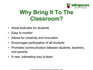 Why Bring It To The Classroom? Great motivator for students Easy to monitor Allows for creativity and innovation Encourages participation of all students Promotes communication between students, teachers, and parents A new, interesting way to learn This work is licensed under a Creative Commons 3.0 Attribution License  