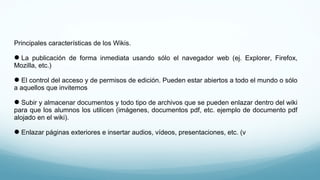 Principales características de los Wikis.
La publicación de forma inmediata usando sólo el navegador web (ej. Explorer, Firefox,
Mozilla, etc.)
El control del acceso y de permisos de edición. Pueden estar abiertos a todo el mundo o sólo
a aquellos que invitemos
Subir y almacenar documentos y todo tipo de archivos que se pueden enlazar dentro del wiki
para que los alumnos los utilicen (imágenes, documentos pdf, etc. ejemplo de documento pdf
alojado en el wiki).
Enlazar páginas exteriores e insertar audios, vídeos, presentaciones, etc. (v
 
