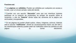 Funciona así:
Las páginas son editables. Pueden ser editables por cualquiera con acceso a
la web, o por un circulo cerrado, cada wiki decide.
Cuentan con una sección "discusión" para que sus miembros (quienes
participan en la creación de contenidos) se pongan de acuerdo sobre el
contenido, y otra de "historia" dónde todas las versiones de la página son
archivadas y recuperables.
En las páginas se pueden añadir audios, vídeos, imágenes, archivos. Además
está la sección "notificarme", dónde lxs usuarixs(quienes hacen uso del wiki) y
lxs miembros(los editores) pueden pedir ser notificados sobre los cambios en esa
página a su correo electrónico.
 