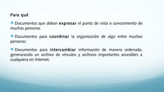 Para qué
Documentos que deban expresar el punto de vista o conocimiento de
muchas personas
Documentos para coordinar la organización de algo entre muchas
personas
Documentos para intercambiar información de manera ordenada,
generarando un archivo de vínculos y archivos importantes accesibles a
cualquiera en Internet.
 