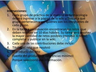 Instrucciones:
1. Cada grupo de práctica de la materia de farmacología
    deberá ingresar a la página de la wiki y buscar a qué
    grupo pertenecen y ver quiénes son los integrantes de
    cada grupo.
2. En la tabla a continuación encontraran los retos que
    deben resolver en 10 días hábiles. Su tarea será resolver
    la mayor cantidad de retos posibles (mínimo 6 retos),
    completar y publicar en la wiki.
3. Cada una de las contribuciones debe incluir:
4. Titulo del reto que resolvió
5. El producto del reto
6. Fuente del producto (2 referencias mínimo)
7. Porque selecciono esa información.
 