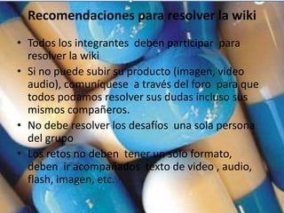 Recomendaciones para resolver la wiki
• Todos los integrantes deben participar para
  resolver la wiki
• Si no puede subir su producto (imagen, video
  audio), comuníquese a través del foro para que
  todos podamos resolver sus dudas incluso sus
  mismos compañeros.
• No debe resolver los desafíos una sola persona
  del grupo
• Los retos no deben tener un solo formato,
  deben ir acompañados texto de video , audio,
  flash, imagen, etc.
 