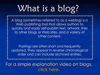 What is a blog? A blog (sometimes referred to as a weblog) is a Web publishing tool that allows authors to quickly and easily self-publish text, artwork, links to other blogs or Web sites, and a variety of other content. Postings are often short and frequently updated. They appear in reverse chronological order and can include archived entries. For a simple explanation video on blogs,  click here .  