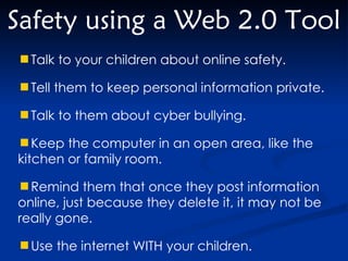 Safety using a Web 2.0 Tool Talk to your children about online safety. Tell them to keep personal information private. Talk to them about cyber bullying. Keep the computer in an open area, like the kitchen or family room. Remind them that once they post information online, just because they delete it, it may not be really gone. Use the internet WITH your children. 