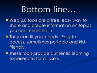 Bottom line… Web 2.0 tools are a free, easy way to share and create information on topics you are interested in. They can fit your needs.  Easy to access, sometimes portable and kid-friendly. These tools provide authentic learning experiences for all users. 