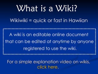 What is a Wiki? Wikiwiki = quick or fast in Hawiian   A wiki is an editable online document  that can be edited at anytime by anyone registered to use the wiki. For a simple explanation video on wikis,  click here .  