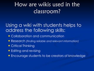 How are wikis used in the classroom? Collaboration and communication Research  (finding reliable and relevant information) Critical Thinking Editing and revising  Encourage students to be creators of knowledge Using a wiki with students helps to address the following skills: 