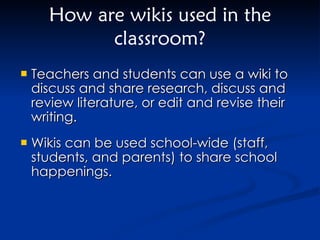 Teachers and students can use a wiki to discuss and share research, discuss and review literature, or edit and revise their writing.  Wikis can be used school-wide (staff, students, and parents) to share school happenings.  How are wikis used in the classroom? 