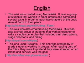 English
• This wiki was created using MediaWiki. It was a group
of students that worked in small groups and completed
several tasks in order to teach two chapters of the book
Animal Farm to their peers.
(http://wiki.micds.org/wiki/Animal_Farm)
• This wiki was also created using MediaWiki. This was
also a small group of students that worked together to
write a single scene play that included cast descriptions,
stage directions, and dialog.
(http://tinyurl.com/wikiplay)
• This one used PBworks. This one was created by 9th
grade students working in groups. After reading Lord of
the Flies, they were to pretend they were stranded on an
island and survival was the goal.
( http://lordofsurvival.pbworks.com/ )
 