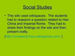 Social Studies
• This wiki used wikispaces. The students
had to research a question related to Han
China and Imperial Rome. They had to
share their findings on the wiki and then
present orally.
(http://romeandchina.wikispaces.com/ )
 
