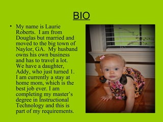 BIO
• My name is Laurie
Roberts. I am from
Douglas but married and
moved to the big town of
Naylor, GA. My husband
owns his own business
and has to travel a lot.
We have a daughter,
Addy, who just turned 1.
I am currently a stay at
home mom, which is the
best job ever. I am
completing my master’s
degree in Instructional
Technology and this is
part of my requirements.
 