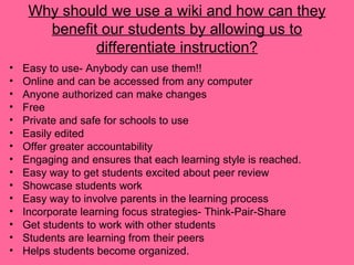 Why should we use a wiki and how can they
benefit our students by allowing us to
differentiate instruction?
• Easy to use- Anybody can use them!!
• Online and can be accessed from any computer
• Anyone authorized can make changes
• Free
• Private and safe for schools to use
• Easily edited
• Offer greater accountability
• Engaging and ensures that each learning style is reached.
• Easy way to get students excited about peer review
• Showcase students work
• Easy way to involve parents in the learning process
• Incorporate learning focus strategies- Think-Pair-Share
• Get students to work with other students
• Students are learning from their peers
• Helps students become organized.
 