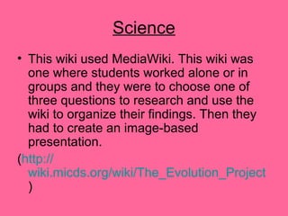 Science
• This wiki used MediaWiki. This wiki was
one where students worked alone or in
groups and they were to choose one of
three questions to research and use the
wiki to organize their findings. Then they
had to create an image-based
presentation.
(http://
wiki.micds.org/wiki/The_Evolution_Project
)
 