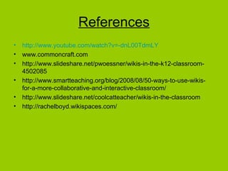 References
• http://www.youtube.com/watch?v=-dnL00TdmLY
• www.commoncraft.com
• http://www.slideshare.net/pwoessner/wikis-in-the-k12-classroom-
4502085
• http://www.smartteaching.org/blog/2008/08/50-ways-to-use-wikis-
for-a-more-collaborative-and-interactive-classroom/
• http://www.slideshare.net/coolcatteacher/wikis-in-the-classroom
• http://rachelboyd.wikispaces.com/
 