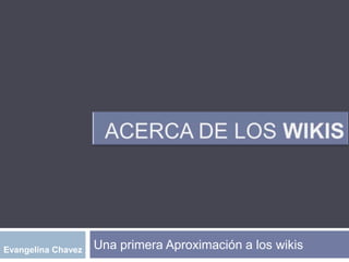 Acerca de los WIKIS Una primera Aproximación a los wikis Evangelina Chavez 