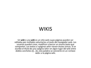 WIKIS
   Un wiki o una wiki es un sitio web cuyas páginas pueden ser
editadas por múltiples voluntarios a través del navegador web. Los
  usuarios pueden crear, modificar o borrar un mismo texto que
comparten. Los textos o «páginas wiki» tienen títulos únicos. Si se
escribe el título de una «página wiki» en algún lugar del wiki entre
 dobles corchetes ([[...]]), esta palabra se convierte en un «enlace
                        web» a la página wiki.
 