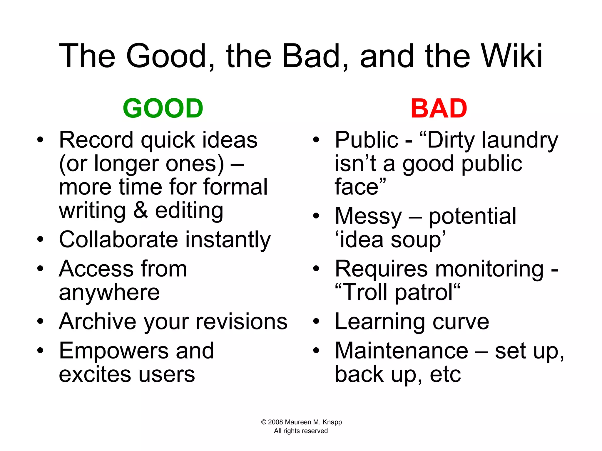 The Good, the Bad, and the Wiki GOOD Record quick ideas (or longer ones) – more time for formal writing & editing Collaborate instantly Access from anywhere  Archive your revisions Empowers and excites users BAD Public - “Dirty laundry isn’t a good public face” Messy – potential ‘idea soup’ Requires monitoring - “Troll patrol“ Learning curve Maintenance – set up, back up, etc  
