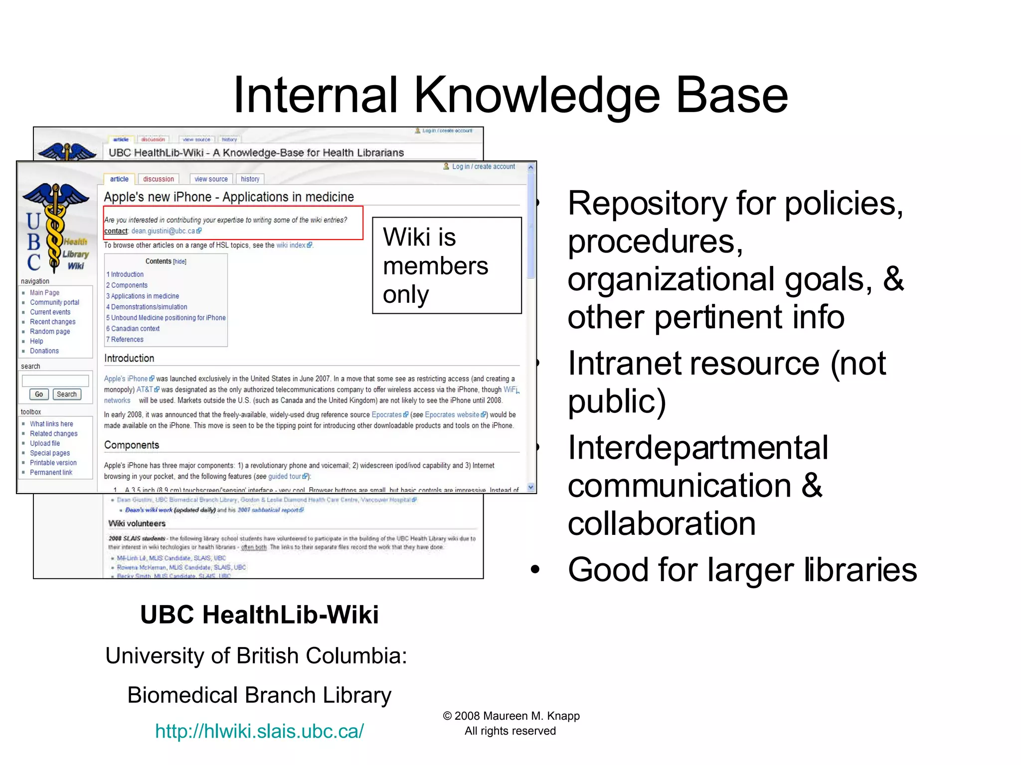 Internal Knowledge Base Repository for policies, procedures, organizational goals, & other pertinent info Intranet resource (not public) Interdepartmental communication & collaboration Good for larger libraries UBC HealthLib-Wiki University of British Columbia:  Biomedical Branch Library http:// hlwiki.slais.ubc.ca / Wiki is members only 