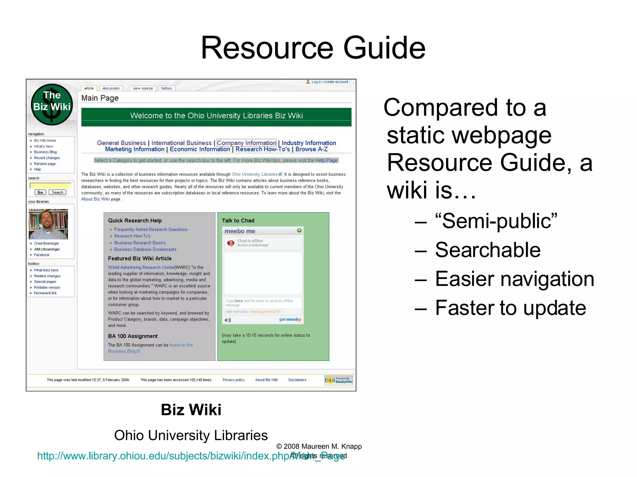 Resource Guide   Compared to a static webpage Resource Guide, a wiki is…  “ Semi-public” Searchable Easier navigation Faster to update  Biz Wiki Ohio University Libraries http://www.library.ohiou.edu/subjects/bizwiki/index.php/Main_Page 