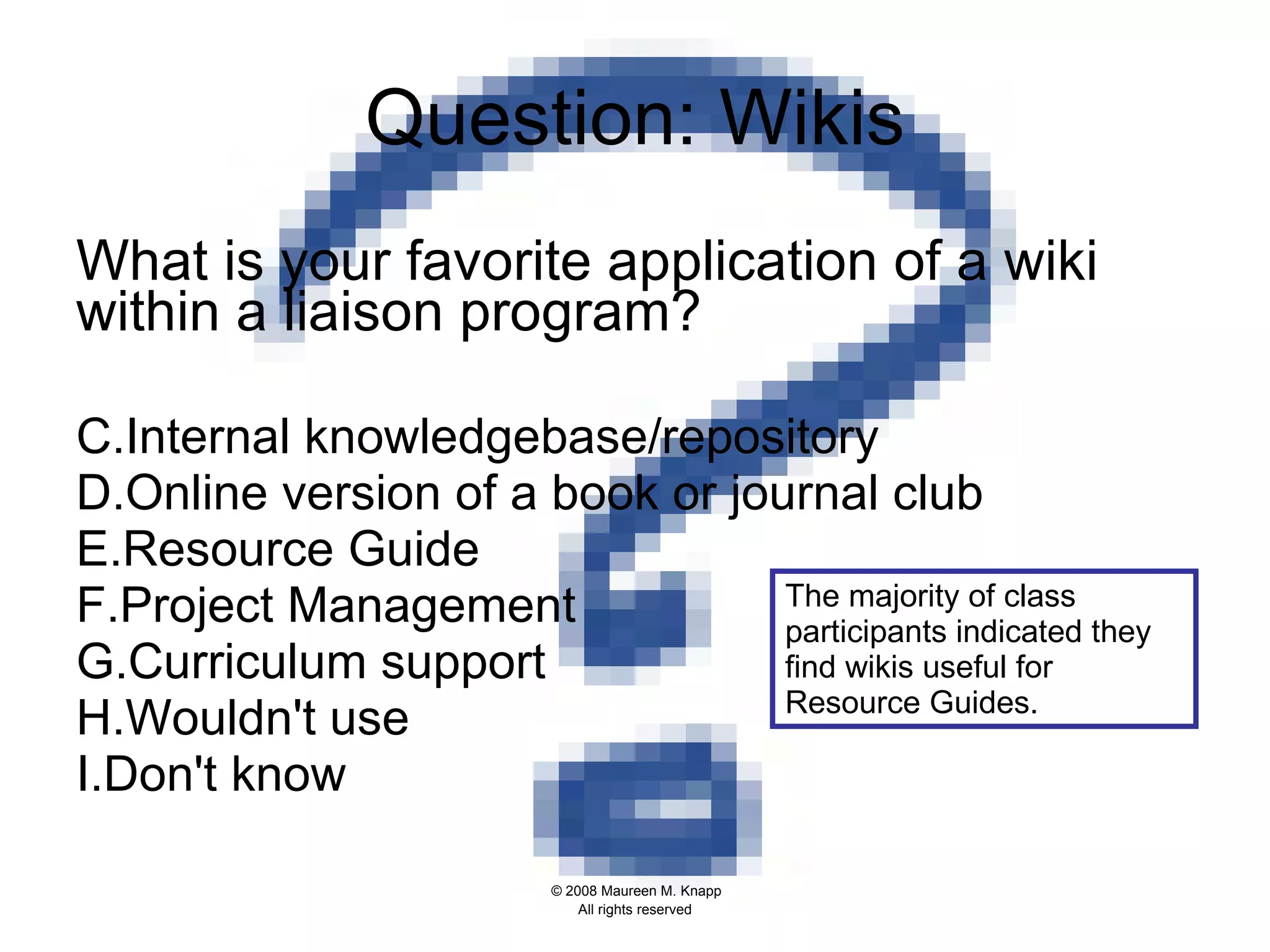 Question: Wikis What is your favorite application of a wiki within a liaison program?  Internal knowledgebase/repository  Online version of a book or journal club  Resource Guide Project Management  Curriculum support  Wouldn't use  Don't know The majority of class participants indicated they find wikis useful for Resource Guides.  