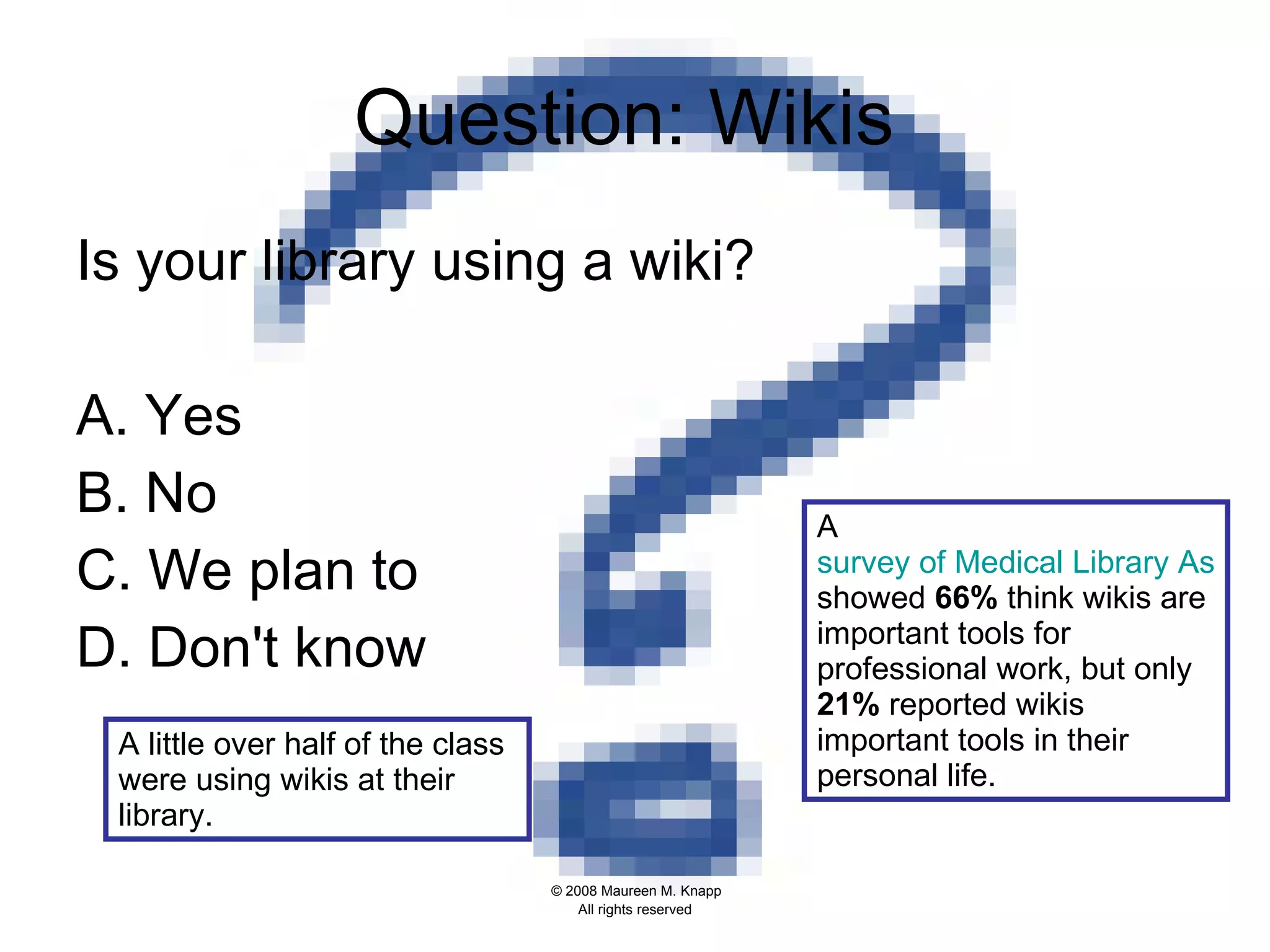 Question: Wikis  Is your library using a wiki?   A. Yes B. No C. We plan to D. Don't know A  survey of Medical Library Assoc. members  showed  66%  think wikis are important tools for professional work, but only  21%  reported wikis important tools in their personal life.  A little over half of the class were using wikis at their library.  