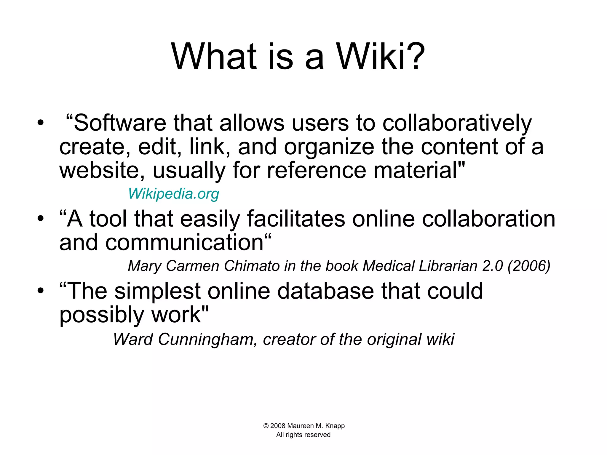 What is a Wiki?   “ Software that allows users to collaboratively create, edit, link, and organize the content of a website, usually for reference material&quot;  Wikipedia .org   “ A tool that easily facilitates online collaboration and communication“ Mary Carmen Chimato in the book Medical Librarian 2.0   (2006)  “ The simplest online database that could possibly work&quot;  Ward Cunningham, creator of the original wiki   