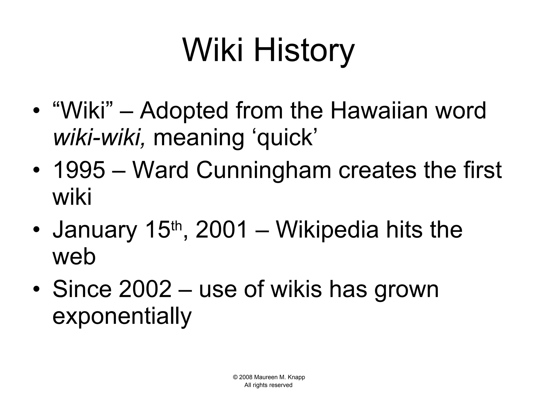 Wiki History “Wiki” – Adopted from the Hawaiian word  wiki-wiki,  meaning ‘quick’  1995 – Ward Cunningham creates the first wiki January 15 th , 2001 – Wikipedia hits the web Since 2002 – use of wikis has grown exponentially 