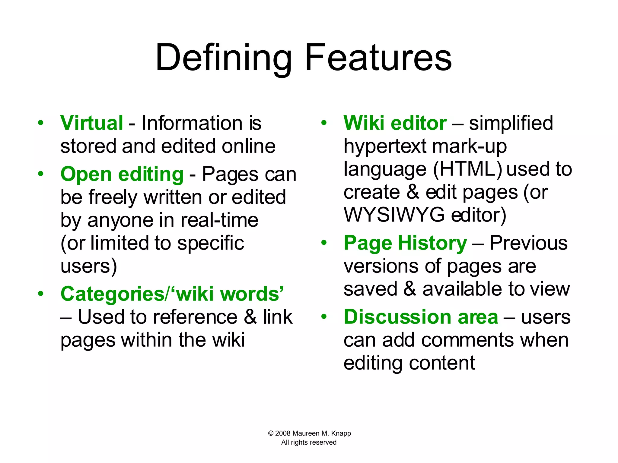 Defining Features  Virtual  - Information is stored and edited online Open editing  - Pages can be freely written or edited by anyone in real-time (or limited to specific users) Categories / ‘wiki words’   – Used to reference & link pages within the wiki Wiki editor  – simplified hypertext mark-up language (HTML) used to create & edit pages (or WYSIWYG editor) Page History  – Previous versions of pages are saved & available to view Discussion area  – users can add comments when editing content 
