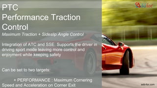 PTC
Performance Traction
Control
Maximum Traction + Sideslip Angle Control
Integration of ATC and SSE: Supports the driver in
driving sport mode leaving more control and
enjoyment while keeping safety
Can be set to two targets:
+ PERFORMANCE : Maximum Cornering
Speed and Acceleration on Corner Exit add-for.com
 