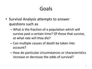 Goals
• Survival Analysis attempts to answer
  questions such as
  – What is the fraction of a population which will
    survive past a certain time? Of those that survive,
    at what rate will they die?
  – Can multiple causes of death be taken into
    account?
  – How do particular circumstances or characteristics
    increase or decrease the odds of survival?

                                                      11
 