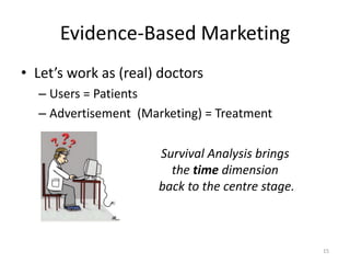 Evidence-Based Marketing
• Let’s work as (real) doctors
  – Users = Patients
  – Advertisement (Marketing) = Treatment

                      Survival Analysis brings
                        the time dimension
                      back to the centre stage.



                                                  15
 