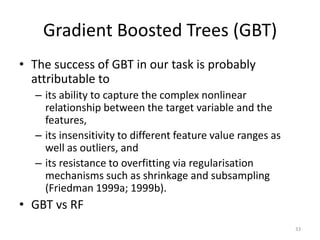 Gradient Boosted Trees (GBT)
• The success of GBT in our task is probably
  attributable to
  – its ability to capture the complex nonlinear
    relationship between the target variable and the
    features,
  – its insensitivity to different feature value ranges as
    well as outliers, and
  – its resistance to overfitting via regularisation
    mechanisms such as shrinkage and subsampling
    (Friedman 1999a; 1999b).
• GBT vs RF
                                                             33
 